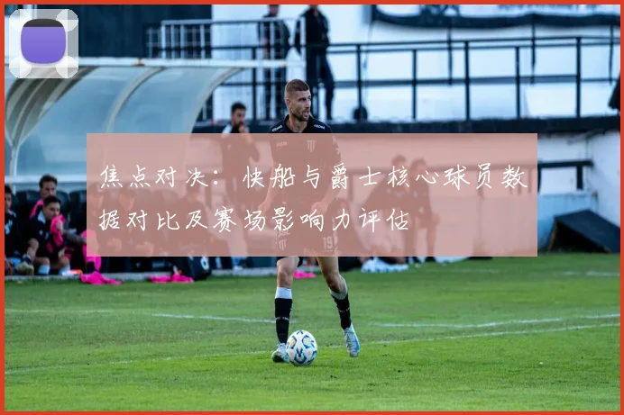 焦点对决：快船与爵士核心球员数据对比及赛场影响力评估