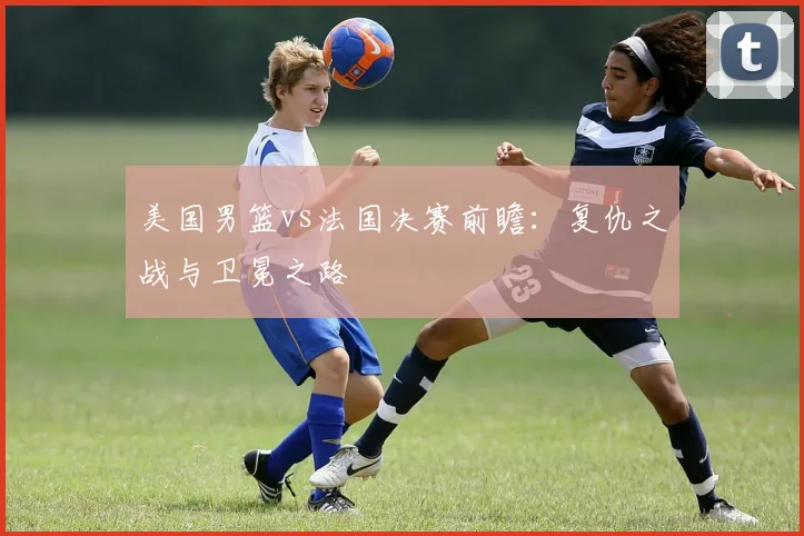 美国男篮vs法国决赛前瞻：复仇之战与卫冕之路